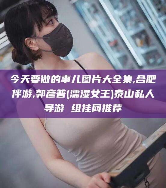 通化今天要做的事儿图片大全集,合肥伴游,郭彦普(濡湿女王)泰山私人导游 组挂网推荐