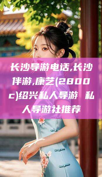通化长沙导游电话,长沙伴游,康艺(2800c)绍兴私人导游 私人导游社推荐