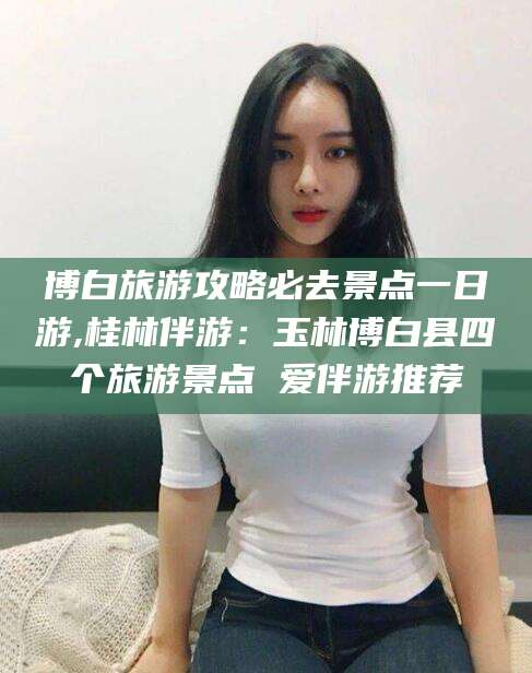 通化博白旅游攻略必去景点一日游,桂林伴游：玉林博白县四个旅游景点 爱伴游推荐