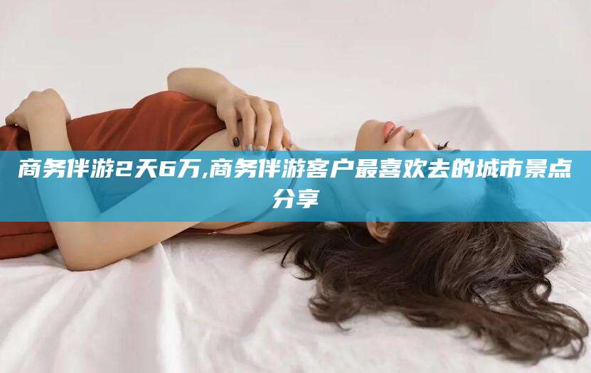 通化商务伴游2天6万,商务伴游客户最喜欢去的城市景点分享