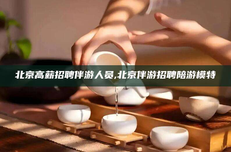 通化北京高薪招聘伴游人员,北京伴游招聘陪游模特