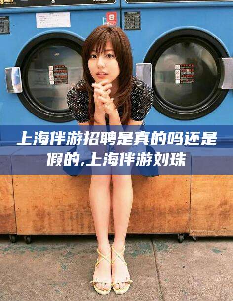 通化上海伴游招聘是真的吗还是假的,上海伴游刘珠