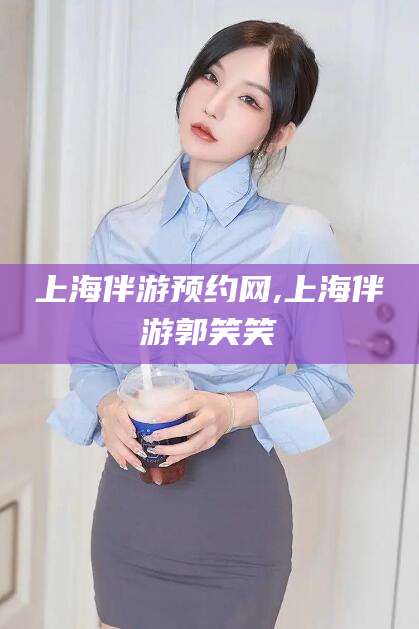通化上海伴游预约网,上海伴游郭笑笑