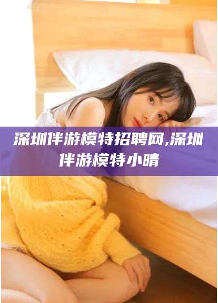 通化深圳伴游模特招聘网,深圳伴游模特小晴