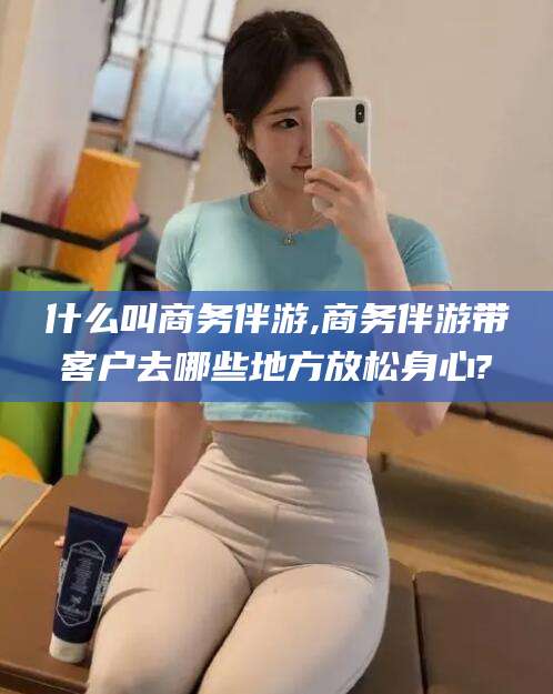 通化什么叫商务伴游,商务伴游带客户去哪些地方放松身心?