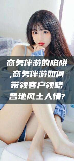 通化商务伴游的陷阱,商务伴游如何带领客户领略各地风土人情?