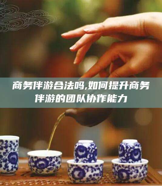 通化商务伴游合法吗,如何提升商务伴游的团队协作能力