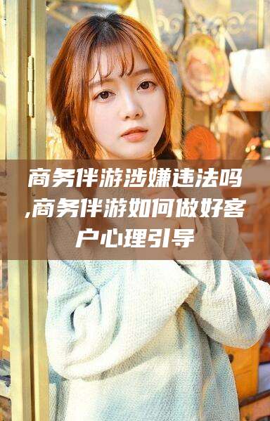 通化商务伴游涉嫌违法吗,商务伴游如何做好客户心理引导