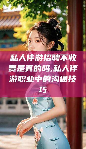 通化私人伴游招聘不收费是真的吗,私人伴游职业中的沟通技巧
