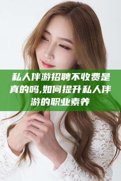 通化私人伴游招聘不收费是真的吗,如何提升私人伴游的职业素养