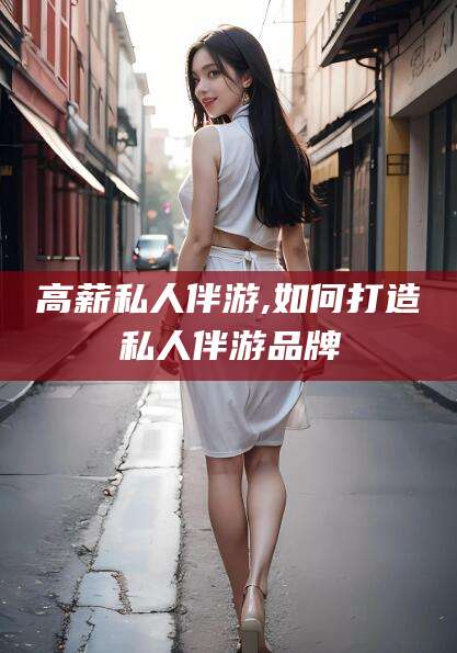 通化高薪私人伴游,如何打造私人伴游品牌