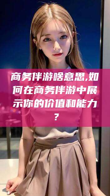 通化商务伴游啥意思,如何在商务伴游中展示你的价值和能力？