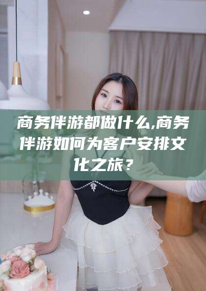 通化商务伴游都做什么,商务伴游如何为客户安排文化之旅？