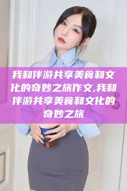 通化我和伴游共享美食和文化的奇妙之旅作文,我和伴游共享美食和文化的奇妙之旅