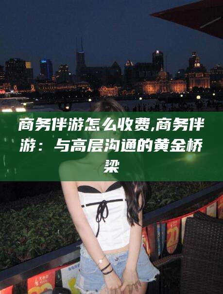 通化商务伴游怎么收费,商务伴游：与高层沟通的黄金桥梁