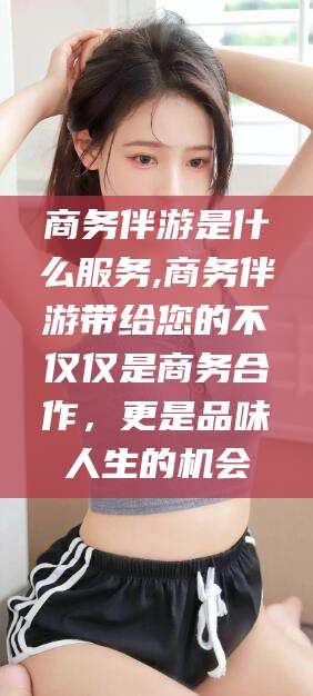 通化商务伴游是什么服务,商务伴游带给您的不仅仅是商务合作，更是品味人生的机会