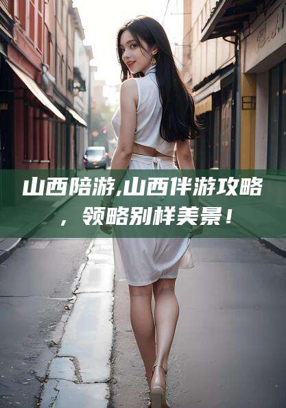 通化山西陪游,山西伴游攻略，领略别样美景！