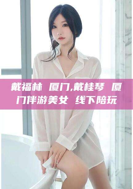 通化戴福林 厦门,戴桂琴 厦门伴游美女 线下陪玩