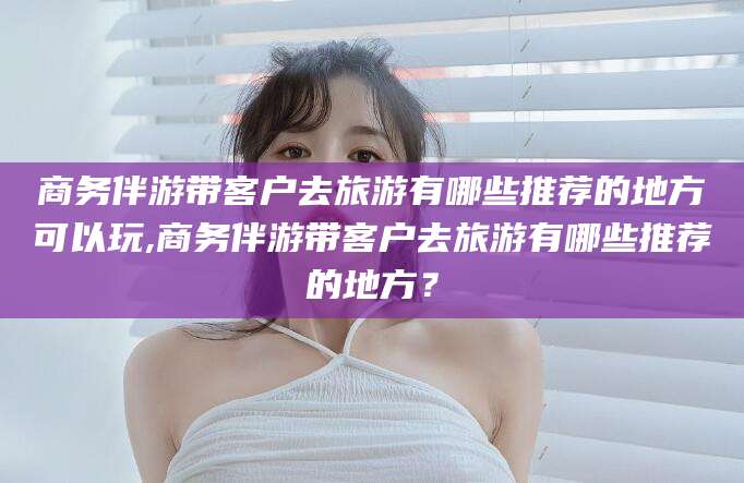 通化商务伴游带客户去旅游有哪些推荐的地方可以玩,商务伴游带客户去旅游有哪些推荐的地方？