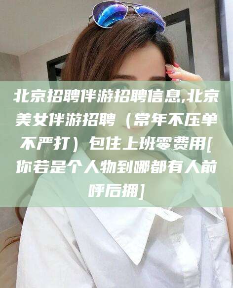 通化北京招聘伴游招聘信息,北京美女伴游招聘（常年不压单不严打）包住上班零费用[你若是个人物到哪都有人前呼后拥]