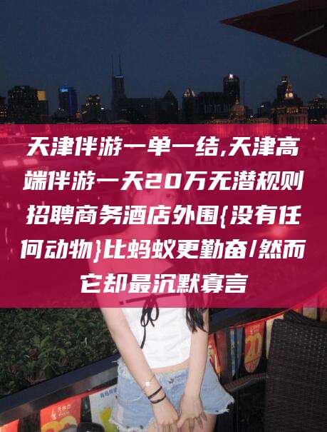 通化天津伴游一单一结,天津高端伴游一天20万无潜规则招聘商务酒店外围{没有任何动物}比蚂蚁更勤奋/然而它却最沉默寡言