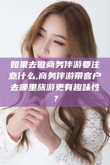 通化如果去做商务伴游要注意什么,商务伴游带客户去哪里旅游更有趣味性？