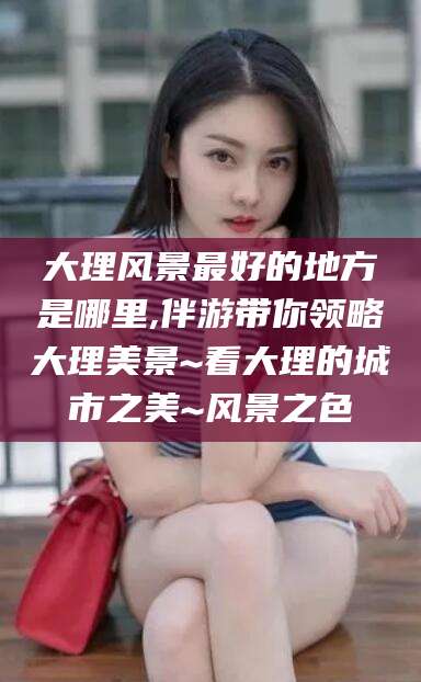 通化大理风景最好的地方是哪里,伴游带你领略大理美景~看大理的城市之美~风景之色
