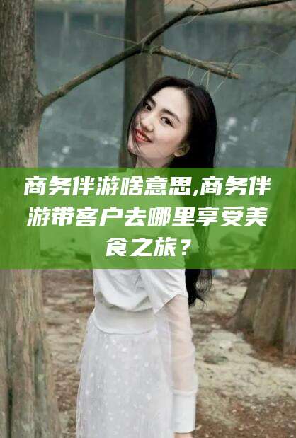 通化商务伴游啥意思,商务伴游带客户去哪里享受美食之旅？