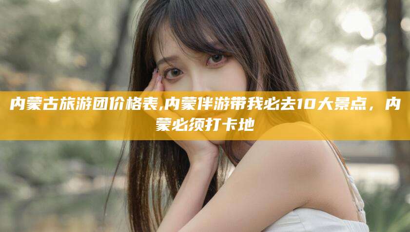 通化内蒙古旅游团价格表,内蒙伴游带我必去10大景点，内蒙必须打卡地