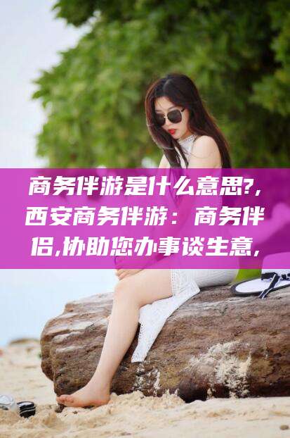通化商务伴游是什么意思?,西安商务伴游：商务伴侣,协助您办事谈生意,