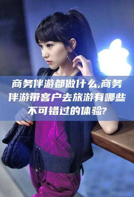 通化商务伴游都做什么,商务伴游带客户去旅游有哪些不可错过的体验?