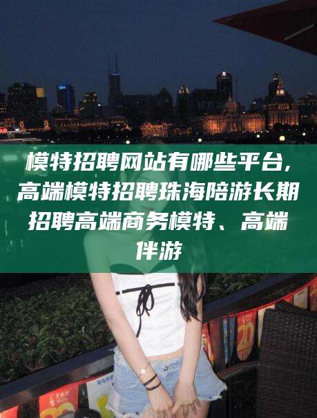 通化模特招聘网站有哪些平台,高端模特招聘珠海陪游长期招聘高端商务模特、高端伴游
