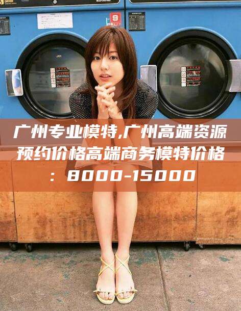 通化广州专业模特,广州高端资源预约价格高端商务模特价格：8000-15000