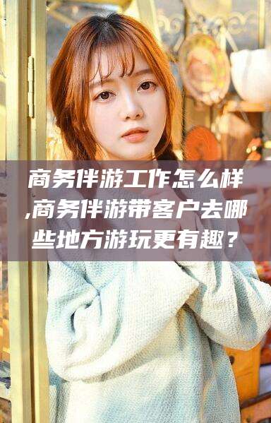 通化商务伴游工作怎么样,商务伴游带客户去哪些地方游玩更有趣？