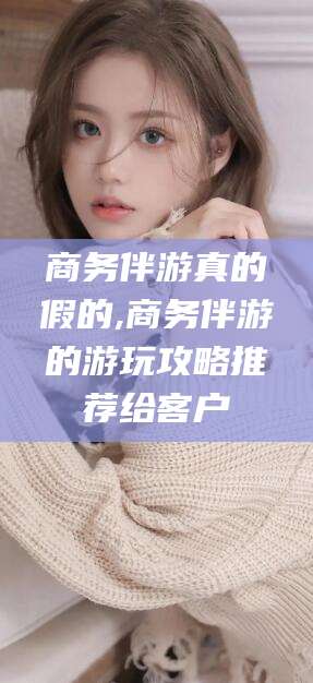 通化商务伴游真的假的,商务伴游的游玩攻略推荐给客户