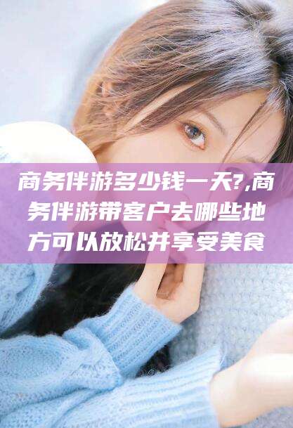 通化商务伴游多少钱一天?,商务伴游带客户去哪些地方可以放松并享受美食
