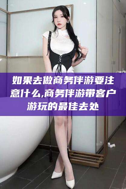 通化如果去做商务伴游要注意什么,商务伴游带客户游玩的最佳去处