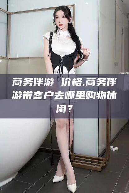 通化商务伴游 价格,商务伴游带客户去哪里购物休闲？