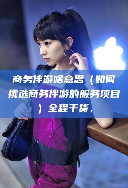 通化商务伴游啥意思（如何挑选商务伴游的服务项目）全程干货，