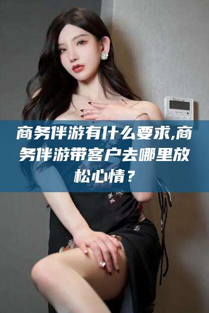 通化商务伴游有什么要求,商务伴游带客户去哪里放松心情？