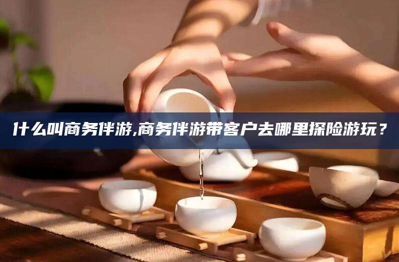 通化什么叫商务伴游,商务伴游带客户去哪里探险游玩？