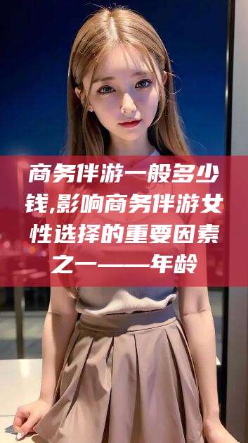 通化商务伴游一般多少钱,影响商务伴游女性选择的重要因素之一——年龄