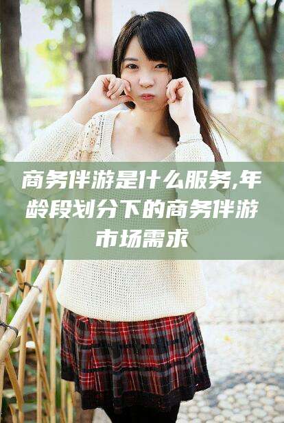 通化商务伴游是什么服务,年龄段划分下的商务伴游市场需求