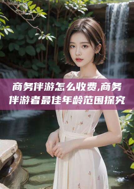 通化商务伴游怎么收费,商务伴游者最佳年龄范围探究