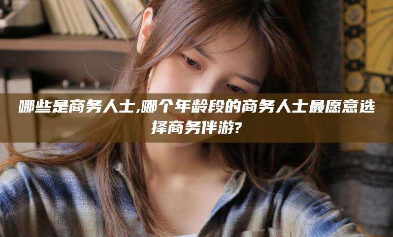 通化哪些是商务人士,哪个年龄段的商务人士最愿意选择商务伴游?