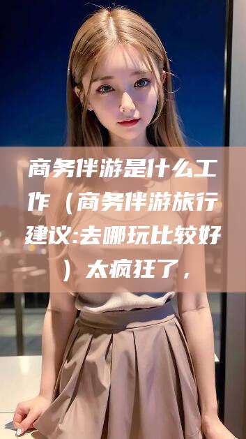 通化商务伴游是什么工作（商务伴游旅行建议:去哪玩比较好）太疯狂了，