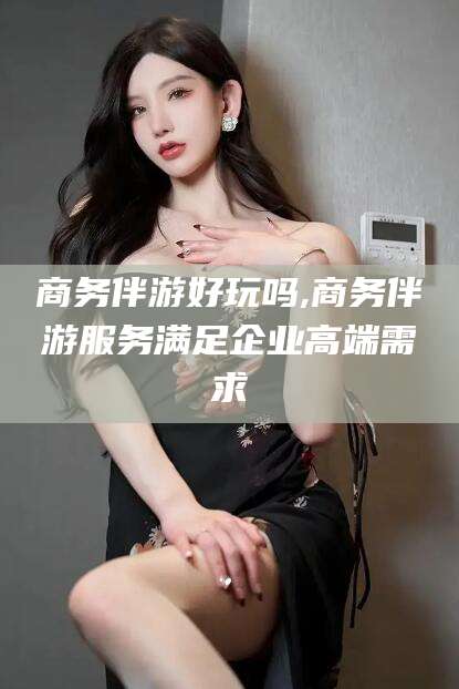 通化商务伴游好玩吗,商务伴游服务满足企业高端需求