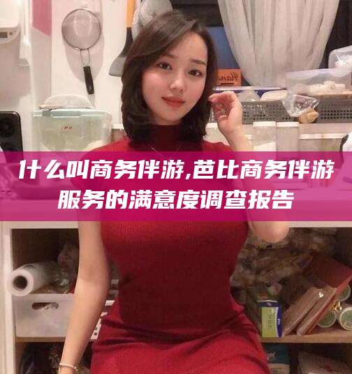 通化什么叫商务伴游,芭比商务伴游服务的满意度调查报告