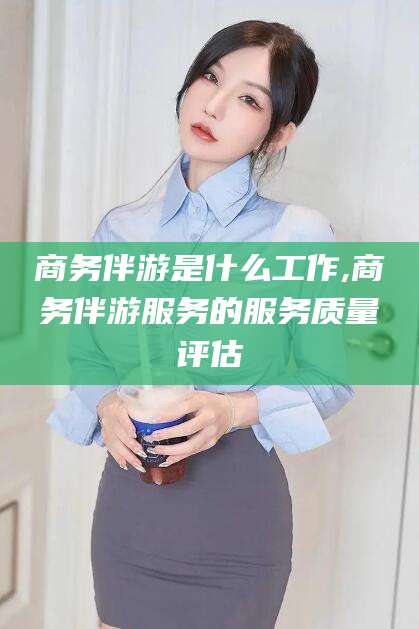 通化商务伴游是什么工作,商务伴游服务的服务质量评估