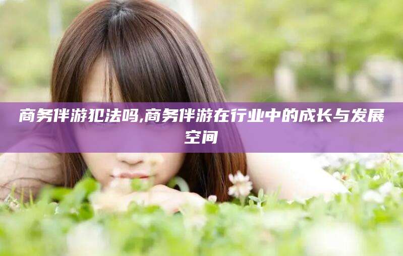通化商务伴游犯法吗,商务伴游在行业中的成长与发展空间